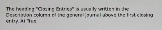 The heading "Closing Entries" is usually written in the Description column of the general journal above the first closing entry. A) True