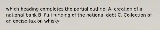 which heading completes the partial outline: A. creation of a national bank B. Full funding of the national debt C. Collection of an excise tax on whisky