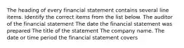 The heading of every financial statement contains several line items. Identify the correct items from the list below. The auditor of the financial statement The date the financial statement was prepared The title of the statement The company name. The date or time period the financial statement covers