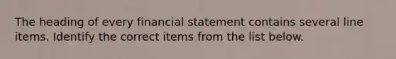 The heading of every financial statement contains several line items. Identify the correct items from the list below.