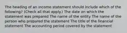 The heading of an income statement should include which of the following? (Check all that apply.) The date on which the statement was prepared The name of the entity The name of the person who prepared the statement The title of the financial statement The accounting period covered by the statement