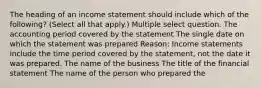 The heading of an income statement should include which of the following? (Select all that apply.) Multiple select question. The accounting period covered by the statement The single date on which the statement was prepared Reason: Income statements include the time period covered by the statement, not the date it was prepared. The name of the business The title of the financial statement The name of the person who prepared the