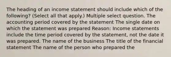 The heading of an <a href='https://www.questionai.com/knowledge/kCPMsnOwdm-income-statement' class='anchor-knowledge'>income statement</a> should include which of the following? (Select all that apply.) Multiple select question. The accounting period covered by the statement The single date on which the statement was prepared Reason: Income statements include the time period covered by the statement, not the date it was prepared. The name of the business The title of the financial statement The name of the person who prepared the