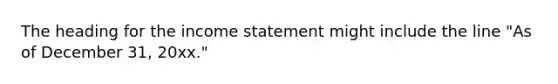 The heading for the income statement might include the line "As of December 31, 20xx."