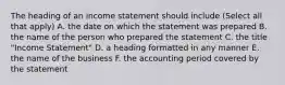 The heading of an income statement should include (Select all that apply) A. the date on which the statement was prepared B. the name of the person who prepared the statement C. the title "Income Statement" D. a heading formatted in any manner E. the name of the business F. the accounting period covered by the statement