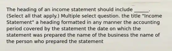 The heading of an income statement should include ______. (Select all that apply.) Multiple select question. the title "Income Statement" a heading formatted in any manner the accounting period covered by the statement the date on which the statement was prepared the name of the business the name of the person who prepared the statement