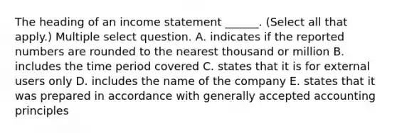 The heading of an income statement ______. (Select all that apply.) Multiple select question. A. indicates if the reported numbers are rounded to the nearest thousand or million B. includes the time period covered C. states that it is for external users only D. includes the name of the company E. states that it was prepared in accordance with generally accepted accounting principles