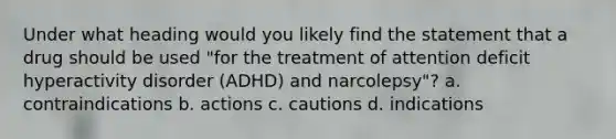 Under what heading would you likely find the statement that a drug should be used "for the treatment of attention deficit hyperactivity disorder (ADHD) and narcolepsy"? a. contraindications b. actions c. cautions d. indications