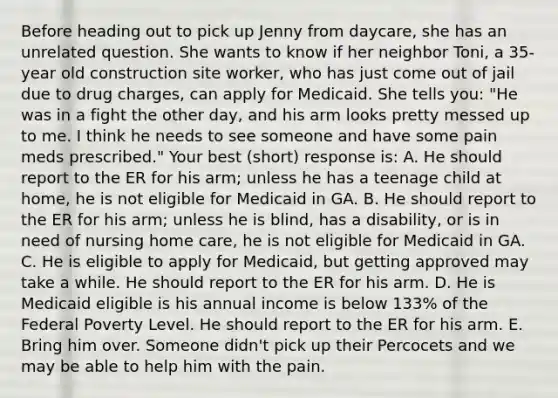 Before heading out to pick up Jenny from daycare, she has an unrelated question. She wants to know if her neighbor Toni, a 35-year old construction site worker, who has just come out of jail due to drug charges, can apply for Medicaid. She tells you: "He was in a fight the other day, and his arm looks pretty messed up to me. I think he needs to see someone and have some pain meds prescribed." Your best (short) response is: A. He should report to the ER for his arm; unless he has a teenage child at home, he is not eligible for Medicaid in GA. B. He should report to the ER for his arm; unless he is blind, has a disability, or is in need of nursing home care, he is not eligible for Medicaid in GA. C. He is eligible to apply for Medicaid, but getting approved may take a while. He should report to the ER for his arm. D. He is Medicaid eligible is his annual income is below 133% of the Federal Poverty Level. He should report to the ER for his arm. E. Bring him over. Someone didn't pick up their Percocets and we may be able to help him with the pain.