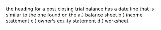 the heading for a post closing trial balance has a date line that is similar to the one found on the a.) balance sheet b.) income statement c.) owner's equity statement d.) worksheet