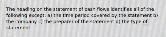 The heading on the statement of cash flows identifies all of the following except: a) the time period covered by the statement b) the company c) the preparer of the statement d) the type of statement