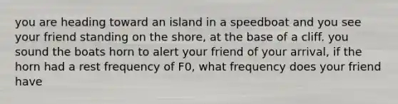 you are heading toward an island in a speedboat and you see your friend standing on the shore, at the base of a cliff. you sound the boats horn to alert your friend of your arrival, if the horn had a rest frequency of F0, what frequency does your friend have