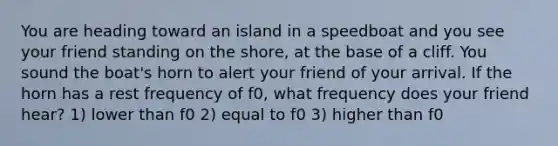 You are heading toward an island in a speedboat and you see your friend standing on the shore, at the base of a cliff. You sound the boat's horn to alert your friend of your arrival. If the horn has a rest frequency of f0, what frequency does your friend hear? 1) lower than f0 2) equal to f0 3) higher than f0