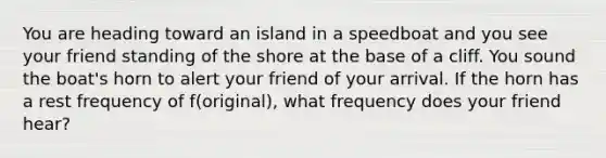 You are heading toward an island in a speedboat and you see your friend standing of the shore at the base of a cliff. You sound the boat's horn to alert your friend of your arrival. If the horn has a rest frequency of f(original), what frequency does your friend hear?