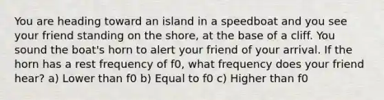 You are heading toward an island in a speedboat and you see your friend standing on the shore, at the base of a cliff. You sound the boat's horn to alert your friend of your arrival. If the horn has a rest frequency of f0, what frequency does your friend hear? a) Lower than f0 b) Equal to f0 c) Higher than f0