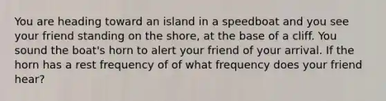 You are heading toward an island in a speedboat and you see your friend standing on the shore, at the base of a cliff. You sound the boat's horn to alert your friend of your arrival. If the horn has a rest frequency of of what frequency does your friend hear?