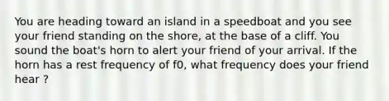 You are heading toward an island in a speedboat and you see your friend standing on the shore, at the base of a cliff. You sound the boat's horn to alert your friend of your arrival. If the horn has a rest frequency of f0, what frequency does your friend hear ?