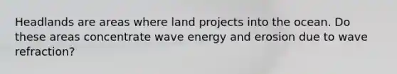 Headlands are areas where land projects into the ocean. Do these areas concentrate wave energy and erosion due to wave refraction?