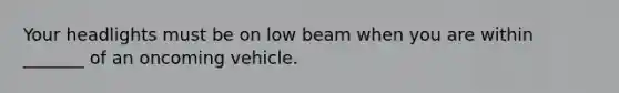 Your headlights must be on low beam when you are within _______ of an oncoming vehicle.