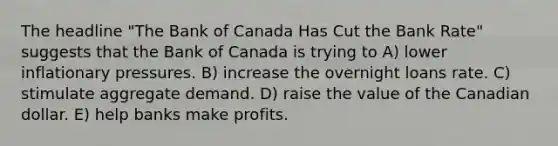 The headline "The Bank of Canada Has Cut the Bank Rate" suggests that the Bank of Canada is trying to A) lower inflationary pressures. B) increase the overnight loans rate. C) stimulate aggregate demand. D) raise the value of the Canadian dollar. E) help banks make profits.