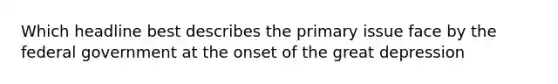 Which headline best describes the primary issue face by the federal government at the onset of the great depression