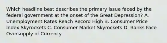 Which headline best describes the primary issue faced by the federal government at the onset of the Great Depression? A. Unemployment Rates Reach Record High B. Consumer Price Index Skyrockets C. Consumer Market Skyrockets D. Banks Face Oversupply of Currency