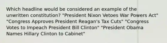 Which headline would be considered an example of the unwritten constitution? "President Nixon Vetoes War Powers Act" "Congress Approves President Reagan's Tax Cuts" "Congress Votes to Impeach President Bill Clinton" "President Obama Names Hillary Clinton to Cabinet"