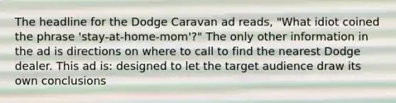 The headline for the Dodge Caravan ad reads, "What idiot coined the phrase 'stay-at-home-mom'?" The only other information in the ad is directions on where to call to find the nearest Dodge dealer. This ad is: designed to let the target audience draw its own conclusions