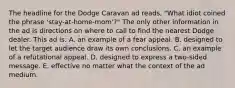 The headline for the Dodge Caravan ad reads, "What idiot coined the phrase 'stay-at-home-mom'?" The only other information in the ad is directions on where to call to find the nearest Dodge dealer. This ad is: A. an example of a fear appeal. B. designed to let the target audience draw its own conclusions. C. an example of a refutational appeal. D. designed to express a two-sided message. E. effective no matter what the context of the ad medium.