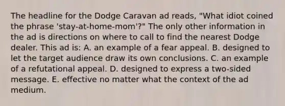 The headline for the Dodge Caravan ad reads, "What idiot coined the phrase 'stay-at-home-mom'?" The only other information in the ad is directions on where to call to find the nearest Dodge dealer. This ad is: A. an example of a fear appeal. B. designed to let the target audience draw its own conclusions. C. an example of a refutational appeal. D. designed to express a two-sided message. E. effective no matter what the context of the ad medium.