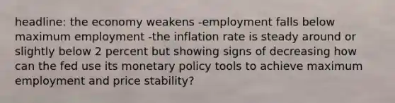 headline: the economy weakens -employment falls below maximum employment -the inflation rate is steady around or slightly below 2 percent but showing signs of decreasing how can the fed use its monetary policy tools to achieve maximum employment and price stability?