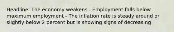 Headline: The economy weakens - Employment falls below maximum employment - The inflation rate is steady around or slightly below 2 percent but is showing signs of decreasing