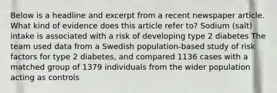 Below is a headline and excerpt from a recent newspaper article. What kind of evidence does this article refer to? Sodium (salt) intake is associated with a risk of developing type 2 diabetes The team used data from a Swedish population-based study of risk factors for type 2 diabetes, and compared 1136 cases with a matched group of 1379 individuals from the wider population acting as controls