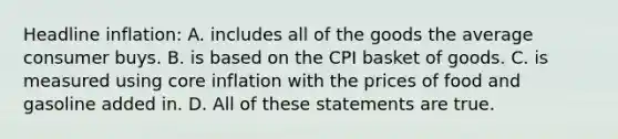 Headline inflation: A. includes all of the goods the average consumer buys. B. is based on the CPI basket of goods. C. is measured using core inflation with the prices of food and gasoline added in. D. All of these statements are true.