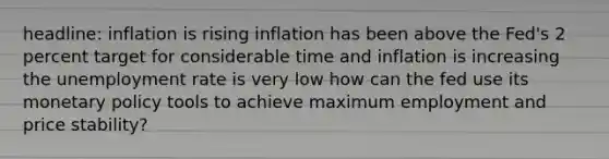 headline: inflation is rising inflation has been above the Fed's 2 percent target for considerable time and inflation is increasing the unemployment rate is very low how can the fed use its monetary policy tools to achieve maximum employment and price stability?