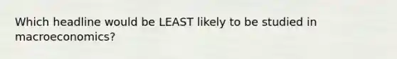 Which headline would be LEAST likely to be studied in macroeconomics?