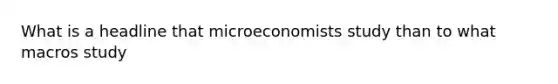 What is a headline that microeconomists study than to what macros study