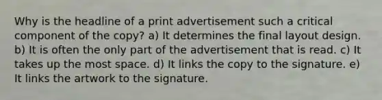 Why is the headline of a print advertisement such a critical component of the copy? a) It determines the final layout design. b) It is often the only part of the advertisement that is read. c) It takes up the most space. d) It links the copy to the signature. e) It links the artwork to the signature.