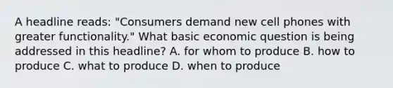 A headline reads: "Consumers demand new cell phones with greater functionality." What basic economic question is being addressed in this headline? A. for whom to produce B. how to produce C. what to produce D. when to produce