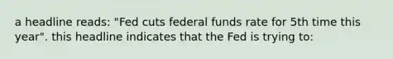 a headline reads: "Fed cuts federal funds rate for 5th time this year". this headline indicates that the Fed is trying to: