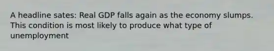 A headline sates: Real GDP falls again as the economy slumps. This condition is most likely to produce what type of unemployment