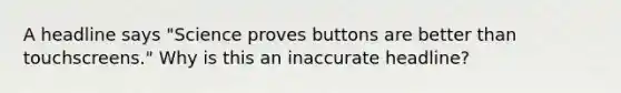 A headline says "Science proves buttons are better than touchscreens." Why is this an inaccurate headline?