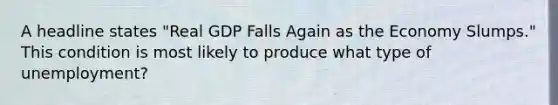 A headline states "Real GDP Falls Again as the Economy Slumps." This condition is most likely to produce what type of unemployment?