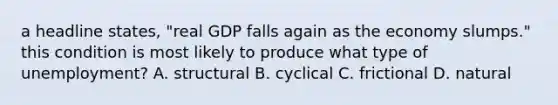 a headline states, "real GDP falls again as the economy slumps." this condition is most likely to produce what type of unemployment? A. structural B. cyclical C. frictional D. natural