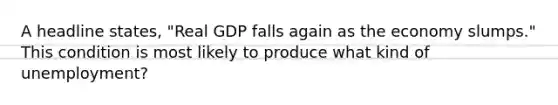 A headline states, "Real GDP falls again as the economy slumps." This condition is most likely to produce what kind of unemployment?