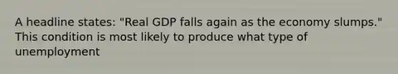 A headline states: "Real GDP falls again as the economy slumps." This condition is most likely to produce what type of unemployment