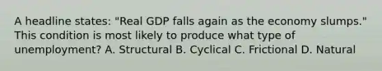 A headline states: "Real GDP falls again as the economy slumps." This condition is most likely to produce what type of unemployment? A. Structural B. Cyclical C. Frictional D. Natural