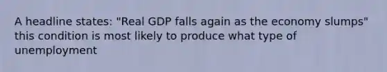 A headline states: "Real GDP falls again as the economy slumps" this condition is most likely to produce what type of unemployment