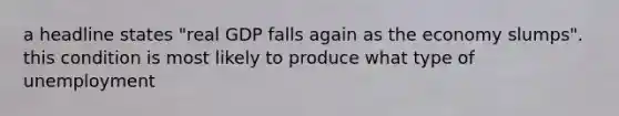 a headline states "real GDP falls again as the economy slumps". this condition is most likely to produce what type of unemployment