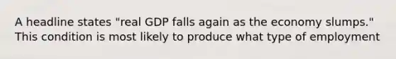 A headline states "real GDP falls again as the economy slumps." This condition is most likely to produce what type of employment